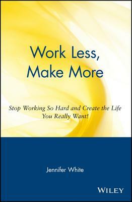 Work Less, Make More: Stop Working So Hard and Create the Life You Really Want! by Jennifer White