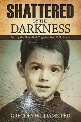 Shattered by the Darkness: Putting the Pieces Back Together After Child Abuse by Gregory Williams