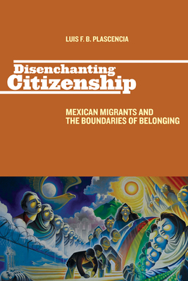Disenchanting Citizenship: Mexican Migrants and the Boundaries of Belonging by Luis F. B. Plascencia
