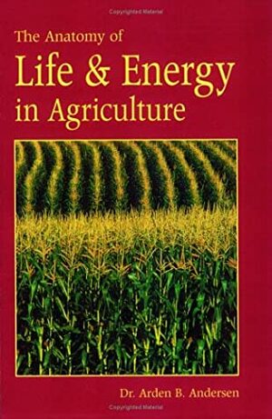 The Anatomy of Life & Energy in Agriculture by Arden B. Andersen