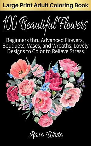 100 Beautiful Flowers: Beginners thru Advanced Flowers, Bouquets, Vases, and Wreaths: Lovely Designs to Color to Relieve Stress by Rose White, Rose White