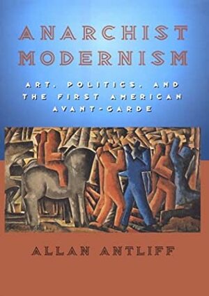 Anarchist Modernism: Art, Politics, and the First American Avant-Garde by Allan Antliff