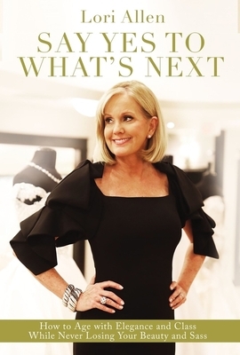 Say Yes to What's Next: How to Age with Elegance and Class While Never Losing Your Beauty and Sass! by Lori Allen