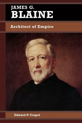 James G. Blaine: Architect of Empire by Edward P. Crapol