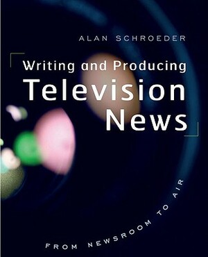 Writing and Producing Television News: From Newsroom to Air by Alan Schroeder