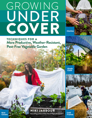 Growing Under Cover: Protect Your Vegetable Garden against Unpredictable Weather, Deter Pests, Boost Your Yield, and Extend Your Harvest by Niki Jabbour