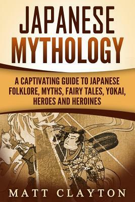 Japanese Mythology: A Captivating Guide to Japanese Folklore, Myths, Fairy Tales, Yokai, Heroes and Heroines by Matt Clayton