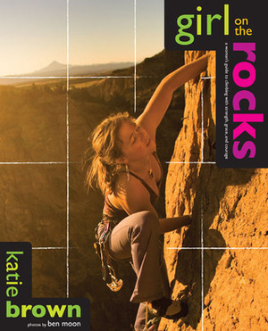 Girl on the Rocks: A Woman's Guide to Climbing with Strength, Grace, and Courage by Ben Moon, Katie Brown