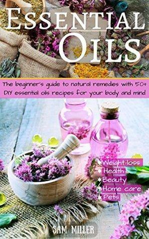 Essential Oils: The Guide to Natural Remedies with 50+ DIY Recipes for Your Body and Mind by Sam Miller