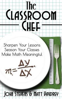 The Classroom Chef: Sharpen Your Lessons, Season Your Classes, and Make Math Meaningful by John Stevens, Matt Vaudrey
