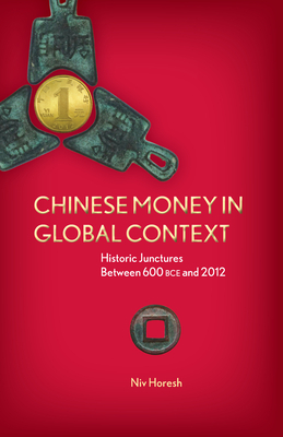 Chinese Money in Global Context: Historic Junctures Between 600 BCE and 2012 by Niv Horesh