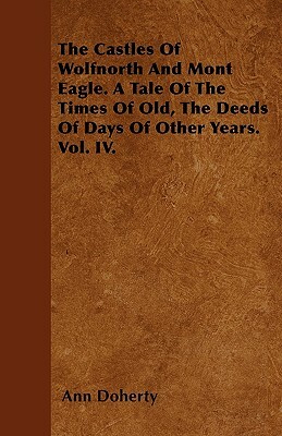 The Castles Of Wolfnorth And Mont Eagle. A Tale Of The Times Of Old, The Deeds Of Days Of Other Years. Vol. IV. by Ann Doherty