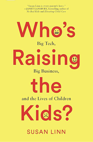 Who’s Raising the Kids?: Big Tech, Big Business, and the Lives of Children by Susan Linn