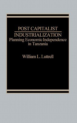 Post-Capitalist Industrialization: Planning Economic Independence in Tanzania by William Luttrell