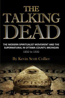 The Talking Dead: The Modern Spiritualist Movement and the Supernatural in Ottawa County, Michigan, 1850 to 1930 by Kevin Scott Collier