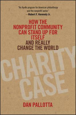 Charity Case: How the Nonprofit Community Can Stand Up for Itself and Really Change the World by Dan Pallotta