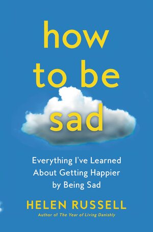How to Be Sad: Everything I've Learned About Getting Happier, by Being Sad, Better by Helen Russell, Helen Russell