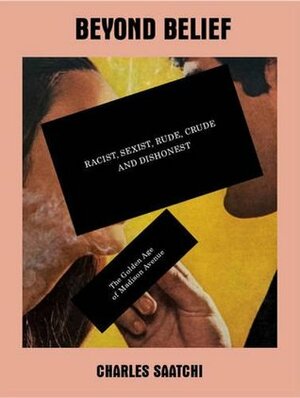 Beyond Belief: Racist, Sexist, Rude, Crude and Dishonest : The Golden Age of Madison Avenue by Charles Saatchi