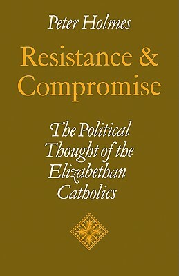 Resistance and Compromise: The Political Thought of the Elizabethan Catholics by Peter Holmes