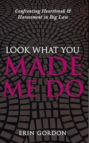 Look What You Made Me Do: Confronting Heartbreak & Harassment in Big Law by Erin Gordon