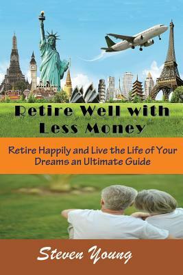 Retire Well with Less Money: Retire Happily and Live the Life of Your Dreams: An Ultimate Guide by Steven Young