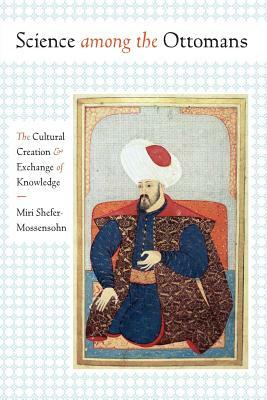 Science Among the Ottomans: The Cultural Creation and Exchange of Knowledge by Miri Shefer-Mossensohn