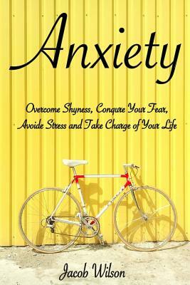 Anxiety: How to Overcome Shyness, Conquer Your Fear, Avoid Stress, and Take Charge of Your Life by Jacob Wilson