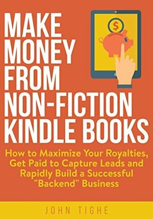 Make Money from Non-Fiction Kindle Books: How to Maximize Your Royalties, Get Paid to Capture Leads and Rapidly Build a Successful Backend Business by John Tighe