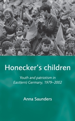 Honeckers Children: Youth and Patriotism in East(ern) Germany, 1979-2002 by Anna Saunders