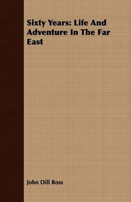 Sixty Years: Life and Adventure in the Far East by John Dill Ross
