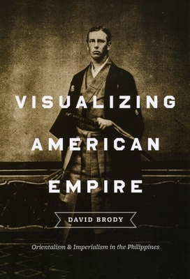 Visualizing American Empire: Orientalism and Imperialism in the Philippines by David Brody