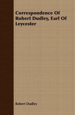 Correspondence of Robert Dudley, Earl of Leycester by Robert Dudley
