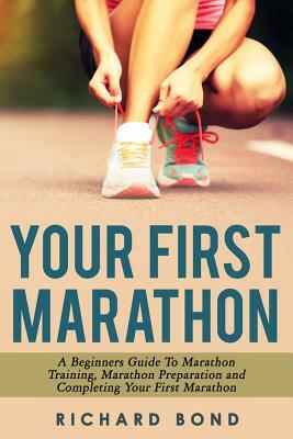 Your First Marathon: A Beginners Guide To Marathon Training, Marathon Preparation and Completing Your First Marathon by Richard Bond