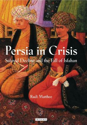 Persia in Crisis: Safavid Decline and the Fall of Isfahan by Rudi Matthee