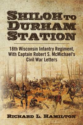 Shiloh to Durham Station: 18th Wisconsin Infantry Regiment, With Captain Robert S. McMichael's Civil War Letters by Richard L. Hamilton