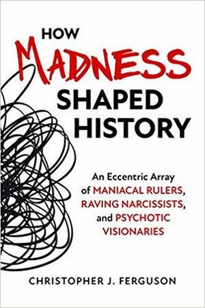 How Madness Shaped History: An Eccentric Array of Maniacal Rulers, Raving Narcissists, and Psychotic Visionaries by Christopher J. Ferguson