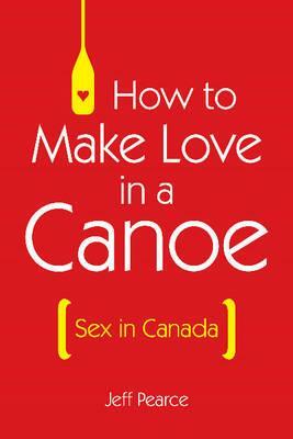 How to Make Love in a Canoe: Sex in Canada by Jeff Pearce