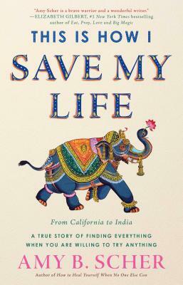 This Is How I Save My Life: From California to India, a True Story of Finding Everything When You Are Willing to Try Anything by Amy B. Scher