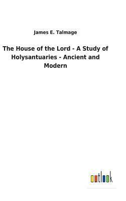 The House of the Lord - A Study of Holysantuaries - Ancient and Modern by James E. Talmage