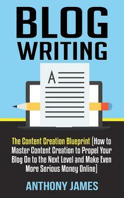 Blog Writing: The Content Creation Blueprint (How to Master Content Creation to Propel Your Blog on to the Next Level and Make Even by Anthony James