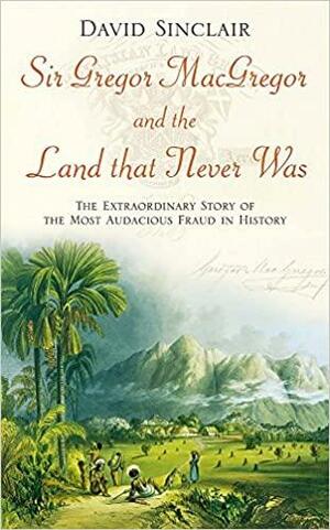 Sir Gregor MacGregor and the Land that Never was: The Extraordinary Story of the Most Audacious Fraud in History by David Sinclair