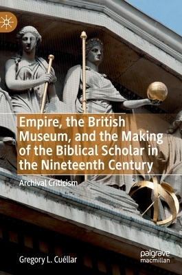 Empire, the British Museum, and the Making of the Biblical Scholar in the Nineteenth Century: Archival Criticism by Gregory Lee Cuéllar
