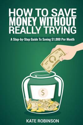 How To Save Money Without Really Trying: A Step-by-Step Guide To Saving $1,000 Per Month by Kate Robinson