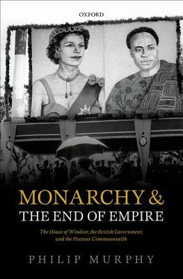 Monarchy and the End of Empire: The House of Windsor, the British Government, and the Postwar Commonwealth by Philip Murphy