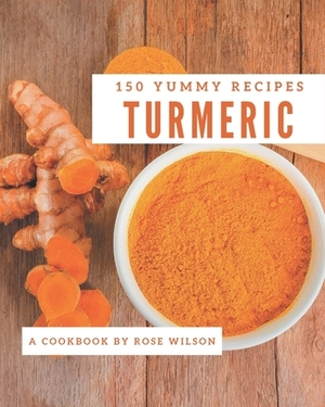 150 Yummy Turmeric Recipes: Yummy Turmeric Cookbook - Where Passion for Cooking Begins by Rose Wilson