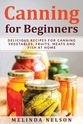 Canning for Beginners: Delicious Recipes for Canning Vegetables, Fruits, Meats and Fish at Home by Melinda Nelson