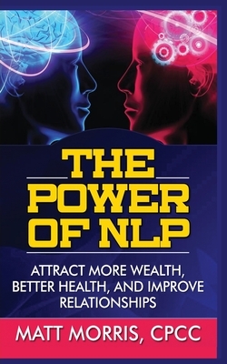The Power of Nlp: Attract More Wealth, Better Health, and Improve Relationships by Matt Morris