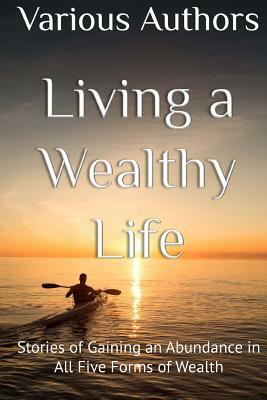 Living a Wealthy Life: Stories of Gaining an Abundance in All Five Forms of Wealth by Spike Humer, Karynne Summars, Chris and Marlow Felton