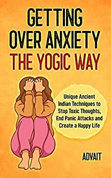 Getting Over Anxiety The Yogic Way: Unique Ancient Indian Techniques to Stop Toxic Thoughts, End Panic Attacks and Create a Happy Life. by Advait