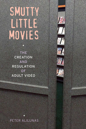 Smutty Little Movies: The Creation and Regulation of Adult Video by Peter Alilunas